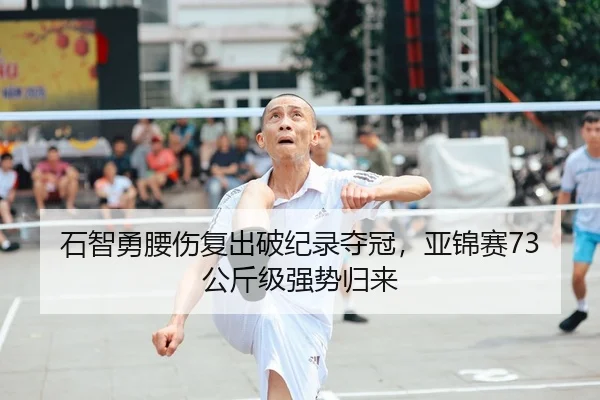 石智勇腰伤复出破纪录夺冠，亚锦赛73公斤级强势归来