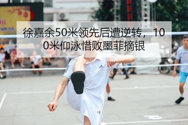 徐嘉余50米领先后遭逆转，100米仰泳惜败墨菲摘银